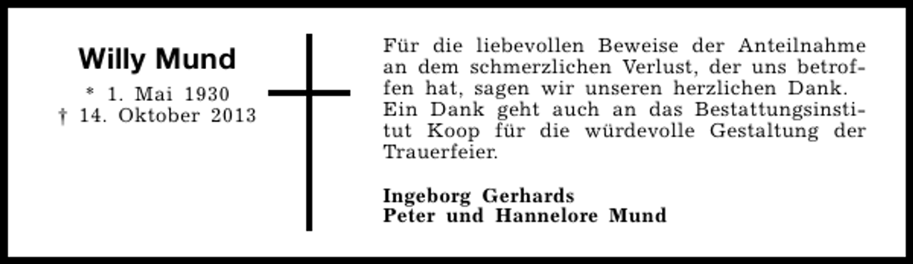 <p>Willy Mund<br />* 1. Mai 1930<br />† 14. Oktober 2013</p><p>Für die liebevollen Beweise der Anteilnahme<br />an dem schmerzlichen Verlust, der uns betroffen hat, sagen wir unseren herzlichen Dank.<br />Ein Dank geht auch an das Bestattungsinstitut Koop für die würdevolle Gestaltung der<br />Trauerfeier.<br />Ingeborg Gerhards<br />Peter und Hannelore Mund</p>