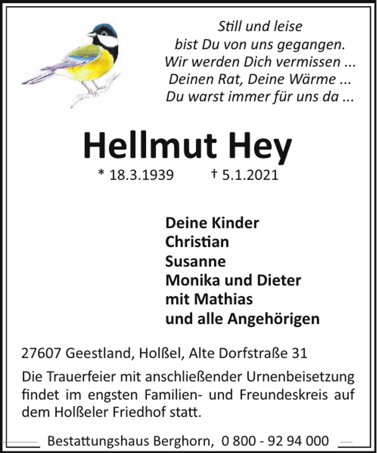 <p>S ll und leise<br />bist Du von uns gegangen.<br />Wir werden Dich vermissen ...<br />Deinen Rat, Deine Wärme ...<br />Du warst immer für uns da ...</p><p>Hellmut Hey<br />* 18.3.1939</p><p>† 5.1.2021</p><p>Deine Kinder<br />Chris"an<br />Susanne<br />Monika und Dieter<br />mit Mathias<br />und alle Angehörigen<br />27607 Geestland, Holßel, Alte Dorfstraße 31<br />Die Trauerfeier mit anschließender Urnenbeisetzung<br />ﬁndet im engsten Familien- und Freundeskreis auf<br />dem Holßeler Friedhof sta".<br />Besta"ungshaus Berghorn, 0 800 - 92 94 000</p>