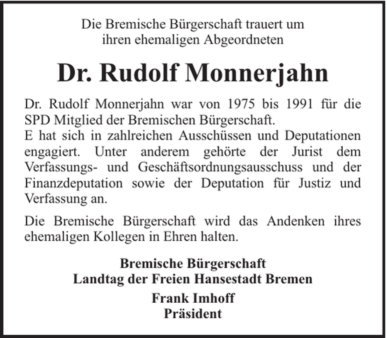 <p>Die Bremische Bürgerschaft trauert um<br />ihren ehemaligen Abgeordneten</p><p>Dr. Rudolf Monnerjahn<br />Dr. Rudolf Monnerjahn war von 1975 bis 1991 für die<br />SPD Mitglied der Bremischen Bürgerschaft.<br />E hat sich in zahlreichen Ausschüssen und Deputationen<br />engagiert. Unter anderem gehörte der Jurist dem<br />Verfassungs- und Geschäftsordnungsausschuss und der<br />Finanzdeputation sowie der Deputation für Justiz und<br />Verfassung an.<br />Die Bremische Bürgerschaft wird das Andenken ihres<br />ehemaligen Kollegen in Ehren halten.<br />Bremische Bürgerschaft<br />Landtag der Freien Hansestadt Bremen<br />Frank Imhoff<br />Präsident</p>