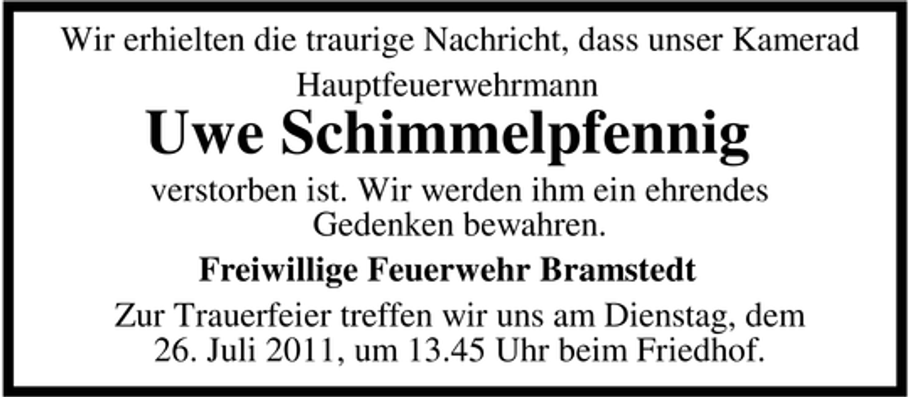 <p>Wir erhielten die traurige Nachricht, dass unser Kamerad<br />Hauptfeuerwehrmann</p><p>Uwe Schimmelpfennig<br />verstorben ist. Wir werden ihm ein ehrendes<br />Gedenken bewahren.<br />Freiwillige Feuerwehr Bramstedt<br />Zur Trauerfeier treffen wir uns am Dienstag, dem<br />26. Juli 2011, um 13.45 Uhr beim Friedhof.</p>