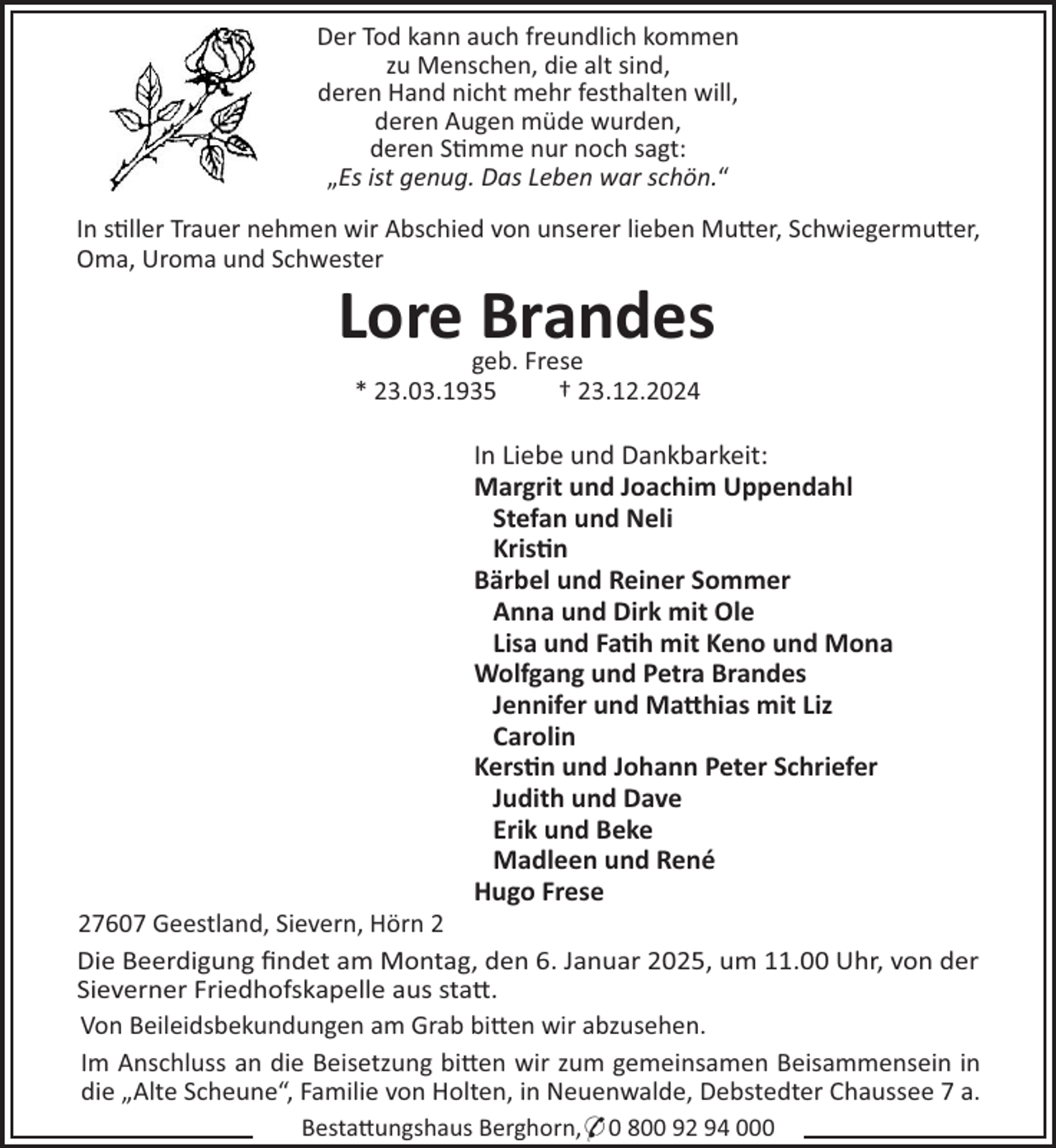 <p>Der Tod kann auch freundlich kommen<br />zu Menschen, die alt sind,<br />deren Hand nicht mehr festhalten will,<br />deren Augen müde wurden,<br />deren S"mme nur noch sagt:<br />„Es ist genug. Das Leben war schön.“<br />In s"ller Trauer nehmen wir Abschied von unserer lieben Mu#er, Schwiegermu#er,<br />Oma, Uroma und Schwester</p><p>Lore Brandes<br />geb. Frese<br />* 23.03.1935<br />† 23.12.2024</p><p>In Liebe und Dankbarkeit:<br />Margrit und Joachim Uppendahl<br />Stefan und Neli<br />Kris"n<br />Bärbel und Reiner Sommer<br />Anna und Dirk mit Ole<br />Lisa und Fa"h mit Keno und Mona<br />Wolfgang und Petra Brandes<br />Jennifer und Ma#hias mit Liz<br />Carolin<br />Kers"n und Johann Peter Schriefer<br />Judith und Dave<br />Erik und Beke<br />Madleen und René<br />Hugo Frese<br />27607 Geestland, Sievern, Hörn 2<br />Die Beerdigung ﬁndet am Montag, den 6. Januar 2025, um 11.00 Uhr, von der<br />Sieverner Friedhofskapelle aus sta#.<br />Von Beileidsbekundungen am Grab bi#en wir abzusehen.<br />Im Anschluss an die Beisetzung bi#en wir zum gemeinsamen Beisammensein in<br />die „Alte Scheune“, Familie von Holten, in Neuenwalde, Debstedter Chaussee 7 a.<br />Besta#ungshaus Berghorn,* 0 800 92 94 000</p>