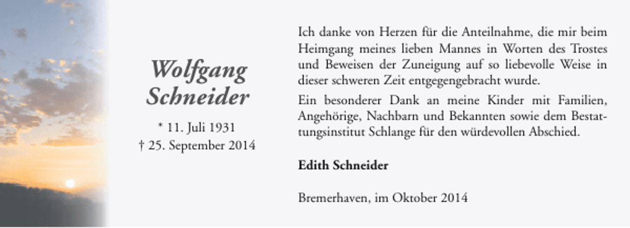 <p>Wolfgang<br />Schneider<br />* 11. Juli 1931<br />† 25. September 2014</p><p>Ich danke von Herzen für die Anteilnahme, die mir beim<br />Heimgang meines lieben Mannes in Worten des Trostes<br />und Beweisen der Zuneigung auf so liebevolle Weise in<br />dieser schweren Zeit entgegengebracht wurde.<br />Ein besonderer Dank an meine Kinder mit Familien,<br />Angehörige, Nachbarn und Bekannten sowie dem Bestattungsinstitut Schlange für den würdevollen Abschied.<br />Edith Schneider<br />Bremerhaven, im Oktober 2014</p>