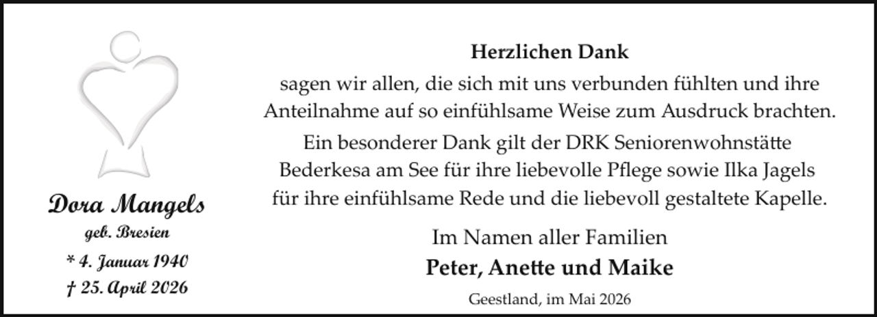 <p>Herzlichen Dank<br />sagen wir allen, die sich mit uns verbunden fühlten und ihre<br />Anteilnahme auf so einfühlsame Weise zum Ausdruck brachten.</p>
<p>Dora Mangels<br />geb. Bresien</p>
<p>* 4. Januar 1940<br />† 25. April 2026</p>
<p>Ein besonderer Dank gilt der DRK Seniorenwohnstätte<br />Bederkesa am See für ihre liebevolle Pﬂege sowie Ilka Jagels<br />für ihre einfühlsame Rede und die liebevoll gestaltete Kapelle.</p>
<p>Im Namen aller Familien</p>
<p>Peter, Anette und Maike<br />Geestland, im Mai 2026</p>