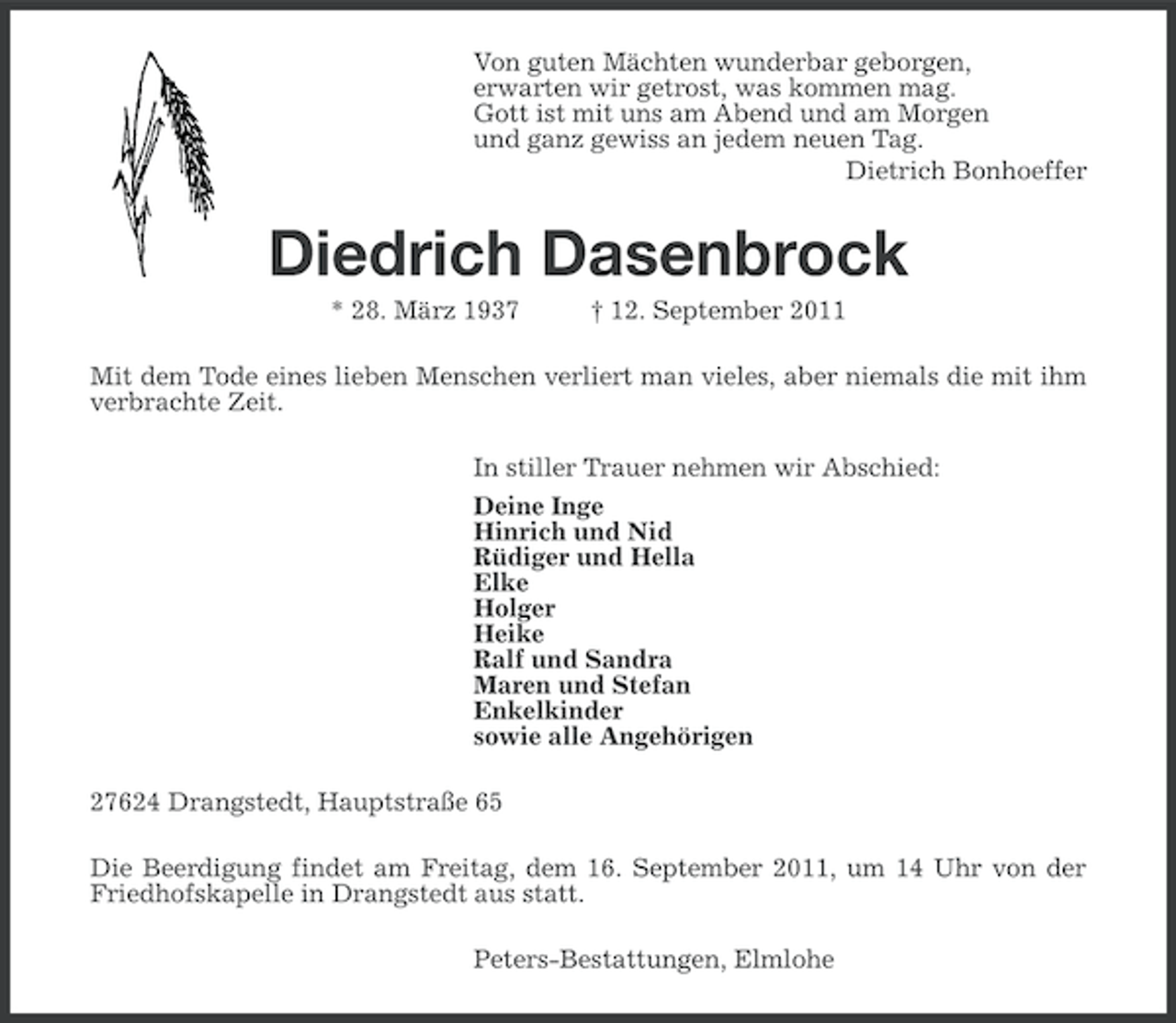 <p>Von guten Mächten wunderbar geborgen,<br />erwarten wir getrost, was kommen mag.<br />Gott ist mit uns am Abend und am Morgen<br />und ganz gewiss an jedem neuen Tag.<br />Dietrich Bonhoeffer</p><p>Diedrich Dasenbrock<br />* 28. März 1937</p><p>† 12. September 2011</p><p>Mit dem Tode eines lieben Menschen verliert man vieles, aber niemals die mit ihm<br />verbrachte Zeit.<br />In stiller Trauer nehmen wir Abschied:<br />Deine Inge<br />Hinrich und Nid<br />Rüdiger und Hella<br />Elke<br />Holger<br />Heike<br />Ralf und Sandra<br />Maren und Stefan<br />Enkelkinder<br />sowie alle Angehörigen<br />27624 Drangstedt, Hauptstraße 65<br />Die Beerdigung findet am Freitag, dem 16. September 2011, um 14 Uhr von der<br />Friedhofskapelle in Drangstedt aus statt.<br />Peters-Bestattungen, Elmlohe</p>