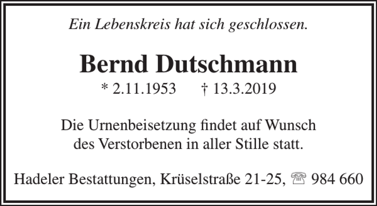<p>Ein Lebenskreis hat sich geschlossen.</p><p>Bernd Dutschmann<br />* 2.11.1953</p><p>† 13.3.2019</p><p>Die Urnenbeisetzung ﬁndet auf Wunsch<br />des Verstorbenen in aller Stille statt.<br />Hadeler Bestattungen, Krüselstraße 21-25,  984 660</p>