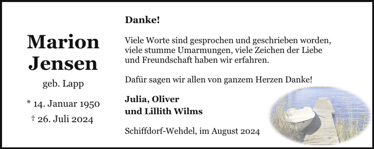 <p>Danke!</p><p>Marion<br />Jensen<br />geb. Lapp<br />* 14. Januar 1950<br />† 26. Juli 2024</p><p>Viele Worte sind gesprochen und geschrieben worden,<br />viele stumme Umarmungen, viele Zeichen der Liebe<br />und Freundschaft haben wir erfahren.<br />Dafür sagen wir allen von ganzem Herzen Danke!<br />Julia, Oliver<br />und Lillith Wilms<br />Schiffdorf-Wehdel, im August 2024</p>