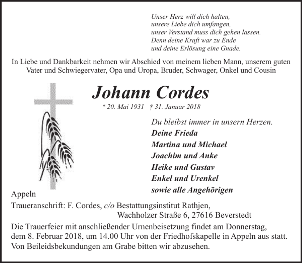<p>Unser Herz will dich halten,<br />unsere Liebe dich umfangen,<br />unser Verstand muss dich gehen lassen.<br />Denn deine Kraft war zu Ende<br />und deine Erlösung eine Gnade.</p><p>In Liebe und Dankbarkeit nehmen wir Abschied von meinem lieben Mann, unserem guten<br />Vater und Schwiegervater, Opa und Uropa, Bruder, Schwager, Onkel und Cousin</p><p>Johann Cordes<br />* 20. Mai 1931 † 31. Januar 2018</p><p>Du bleibst immer in unsern Herzen.<br />Deine Frieda<br />Martina und Michael<br />Joachim und Anke<br />Heike und Gustav<br />Enkel und Urenkel<br />sowie alle Angehörigen</p><p>Appeln<br />Traueranschrift: F. Cordes, c/o Bestattungsinstitut Rathjen,<br />Wachholzer Straße 6, 27616 Beverstedt<br />Die Trauerfeier mit anschließender Urnenbeisetzung findet am Donnerstag,<br />dem 8. Februar 2018, um 14.00 Uhr von der Friedhofskapelle in Appeln aus statt.<br />Von Beileidsbekundungen am Grabe bitten wir abzusehen.</p>