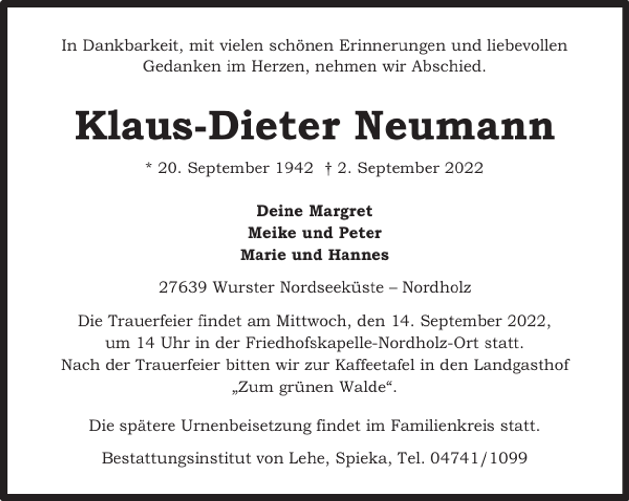 <p>In Dankbarkeit, mit vielen schönen Erinnerungen und liebevollen<br />Gedanken im Herzen, nehmen wir Abschied.</p><p>Klaus-Dieter Neumann<br />* 20. September 1942 † 2. September 2022<br />Deine Margret<br />Meike und Peter<br />Marie und Hannes<br />27639 Wurster Nordseeküste – Nordholz<br />Die Trauerfeier findet am Mittwoch, den 14. September 2022,<br />um 14 Uhr in der Friedhofskapelle-Nordholz-Ort statt.<br />Nach der Trauerfeier bitten wir zur Kaffeetafel in den Landgasthof<br />„Zum grünen Walde“.<br />Die spätere Urnenbeisetzung findet im Familienkreis statt.<br />Bestattungsinstitut von Lehe, Spieka, Tel. 04741/1099</p>