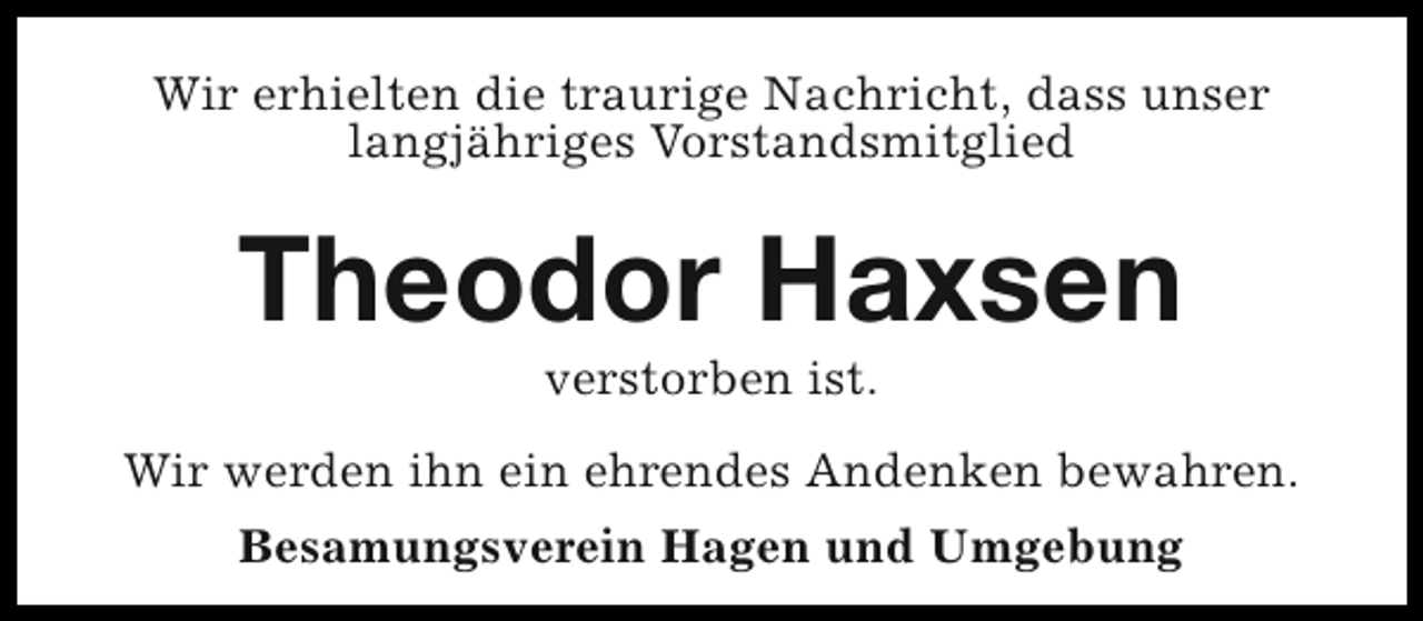 <p>Wir erhielten die traurige Nachricht, dass unser<br />langjähriges Vorstandsmitglied</p><p>Theodor Haxsen<br />verstorben ist.</p><p>Wir werden ihn ein ehrendes Andenken bewahren.<br />Besamungsverein Hagen und Umgebung</p>