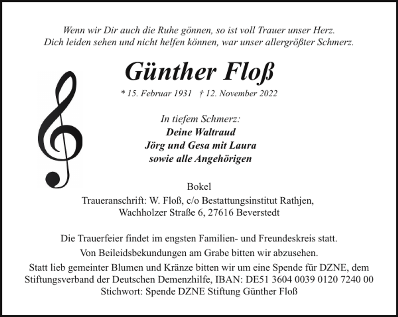 <p>Wenn wir Dir auch die Ruhe gönnen, so ist voll Trauer unser Herz.<br />Dich leiden sehen und nicht helfen können, war unser allergrößter Schmerz.</p><p>Günther Floß</p><p>* 15. Februar 1931 † 12. November 2022</p><p>In tiefem Schmerz:<br />Deine Waltraud<br />Jörg und Gesa mit Laura<br />sowie alle Angehörigen<br />Bokel<br />Traueranschrift: W. Floß, c/o Bestattungsinstitut Rathjen,<br />Wachholzer Straße 6, 27616 Beverstedt<br />Die Trauerfeier findet im engsten Familien- und Freundeskreis statt.<br />Von Beileidsbekundungen am Grabe bitten wir abzusehen.<br />Statt lieb gemeinter Blumen und Kränze bitten wir um eine Spende für DZNE, dem<br />Stiftungsverband der Deutschen Demenzhilfe, IBAN: DE51 3604 0039 0120 7240<br />Stichwort: Spende DZNE Stiftung Günther Floß</p>
