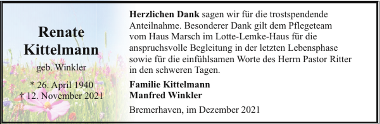 <p>Renate<br />Kittelmann<br />geb. Winkler<br />* 26. April 1940<br />† 12. November 2021</p><p>Herzlichen Dank sagen wir für die trostspendende<br />Anteilnahme. Besonderer Dank gilt dem Pflegeteam<br />vom Haus Marsch im Lotte-Lemke-Haus für die<br />anspruchsvolle Begleitung in der letzten Lebensphase<br />sowie für die einfühlsamen Worte des Herrn Pastor Ritter<br />in den schweren Tagen.<br />Familie Kittelmann<br />Manfred Winkler<br />Bremerhaven, im Dezember 2021</p>