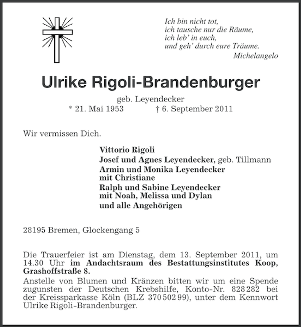 <p>Ich bin nicht tot,<br />ich tausche nur die Räume,<br />ich leb’ in euch,<br />und geh’ durch eure Träume.<br />Michelangelo</p>
<p>Ulrike Rigoli-Brandenburger<br />geb. Leyendecker<br />* 21. Mai 1953<br />† 6. September 2011<br />Wir vermissen Dich.<br />Vittorio Rigoli<br />Josef und Agnes Leyendecker, geb. Tillmann<br />Armin und Monika Leyendecker<br />mit Christiane<br />Ralph und Sabine Leyendecker<br />mit Noah, Melissa und Dylan<br />und alle Angehörigen<br />28195 Bremen, Glockengang 5<br />Die Trauerfeier ist am Dienstag, dem 13. September 2011, um<br />14.30 Uhr im Andachtsraum des Bestattungsinstitutes Koop,<br />Grashoffstraße 8.<br />Anstelle von Blumen und Kränzen bitten wir um eine Spende<br />zugunsten der Deutschen Krebshilfe, Konto-Nr. 82 bei<br />der Kreissparkasse Köln (BLZ 370 502 99), unter dem Kennwort<br />Ulrike Rigoli-Brandenburger.</p>