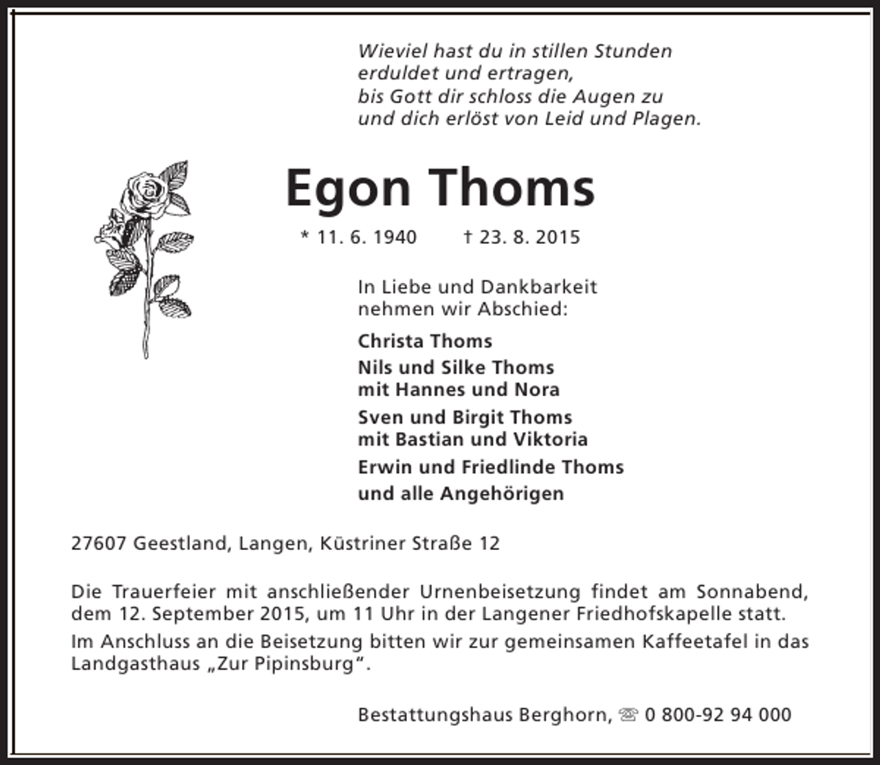 <p>Wieviel hast du in stillen Stunden<br />erduldet und ertragen,<br />bis Gott dir schloss die Augen zu<br />und dich erlöst von Leid und Plagen.</p><p>Egon Thoms<br />* 11. 6. 1940</p><p>† 23. 8. 2015</p><p>In Liebe und Dankbarkeit<br />nehmen wir Abschied:<br />Christa Thoms<br />Nils und Silke Thoms<br />mit Hannes und Nora<br />Sven und Birgit Thoms<br />mit Bastian und Viktoria<br />Erwin und Friedlinde Thoms<br />und alle Angehörigen<br />27607 Geestland, Langen, Küstriner Straße 12<br />Die Trauerfeier mit anschließender Urnenbeisetzung findet am Sonnabend,<br />dem 12. September 2015, um 11 Uhr in der Langener Friedhofskapelle statt.<br />Im Anschluss an die Beisetzung bitten wir zur gemeinsamen Kaffeetafel in das<br />Landgasthaus „Zur Pipinsburg“.<br />Bestattungshaus Berghorn, s 0 800-92 94 000</p>