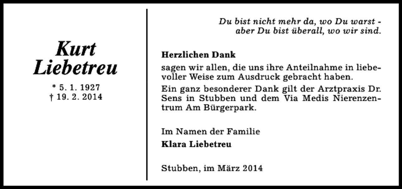 <p>Kurt<br />Liebetreu<br />* 5. 1. 1927<br />† 19. 2. 2014</p><p>Du bist nicht mehr da, wo Du warst aber Du bist überall, wo wir sind.<br />Herzlichen Dank<br />sagen wir allen, die uns ihre Anteilnahme in liebevoller Weise zum Ausdruck gebracht haben.<br />Ein ganz besonderer Dank gilt der Arztpraxis Dr.<br />Sens in Stubben und dem Via Medis Nierenzentrum Am Bürgerpark.<br />Im Namen der Familie<br />Klara Liebetreu<br />Stubben, im März 2014</p>