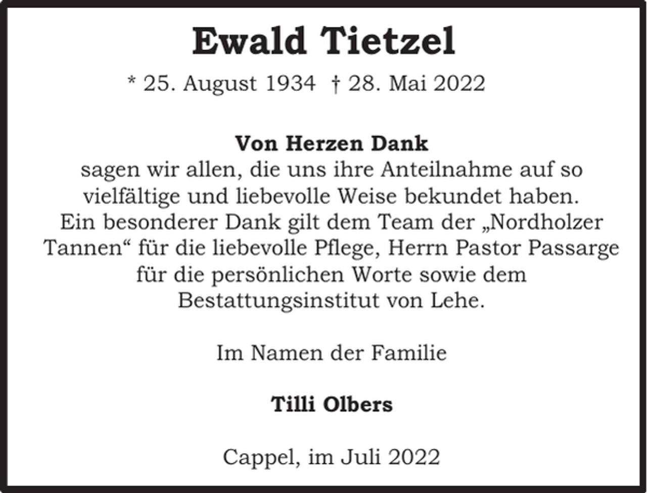 <p>Ewald Tietzel<br />* 25. August 1934 † 28. Mai 2022<br />Von Herzen Dank<br />sagen wir allen, die uns ihre Anteilnahme auf so<br />vielfältige und liebevolle Weise bekundet haben.<br />Ein besonderer Dank gilt dem Team der „Nordholzer<br />Tannen“ für die liebevolle Pflege, Herrn Pastor Passarge<br />für die persönlichen Worte sowie dem<br />Bestattungsinstitut von Lehe.<br />Im Namen der Familie<br />Tilli Olbers<br />Cappel, im Juli 2022</p>