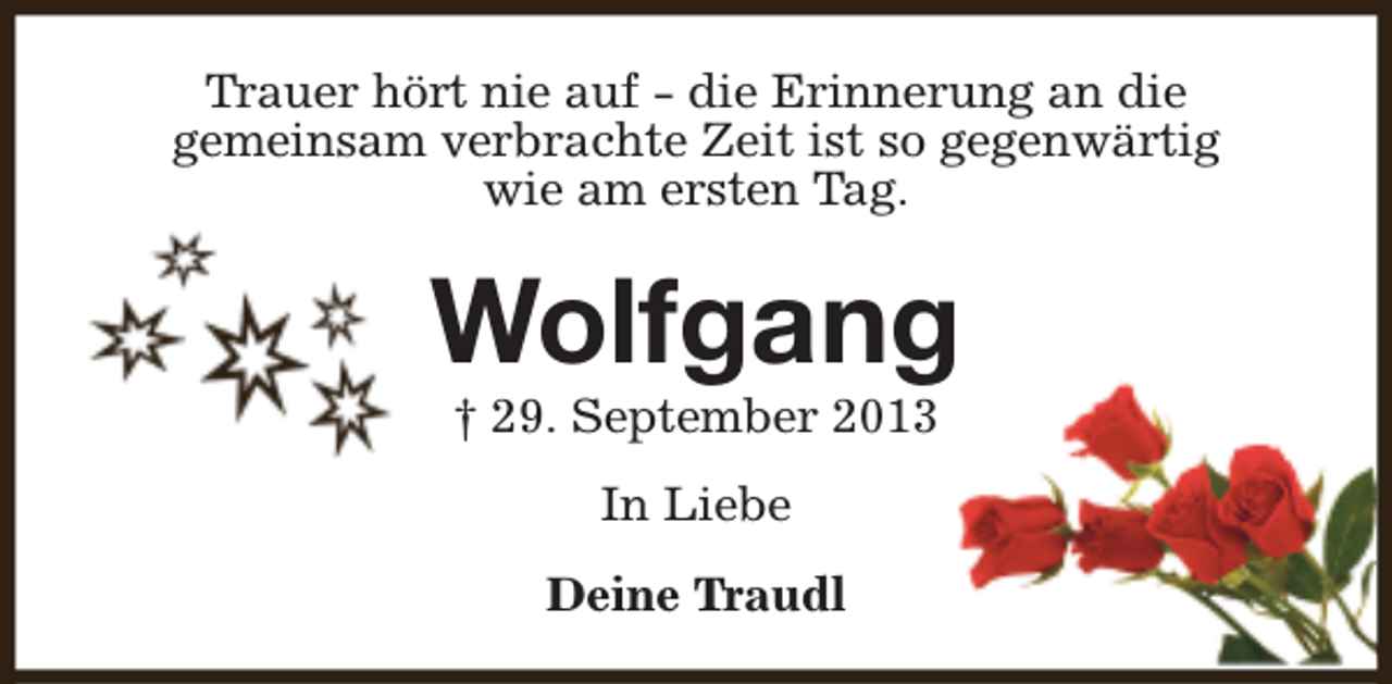 <p>Trauer hört nie auf - die Erinnerung an die<br />gemeinsam verbrachte Zeit ist so gegenwärtig<br />wie am ersten Tag.</p><p>Wolfgang<br />† 29. September 2013<br />In Liebe<br />Deine Traudl</p>