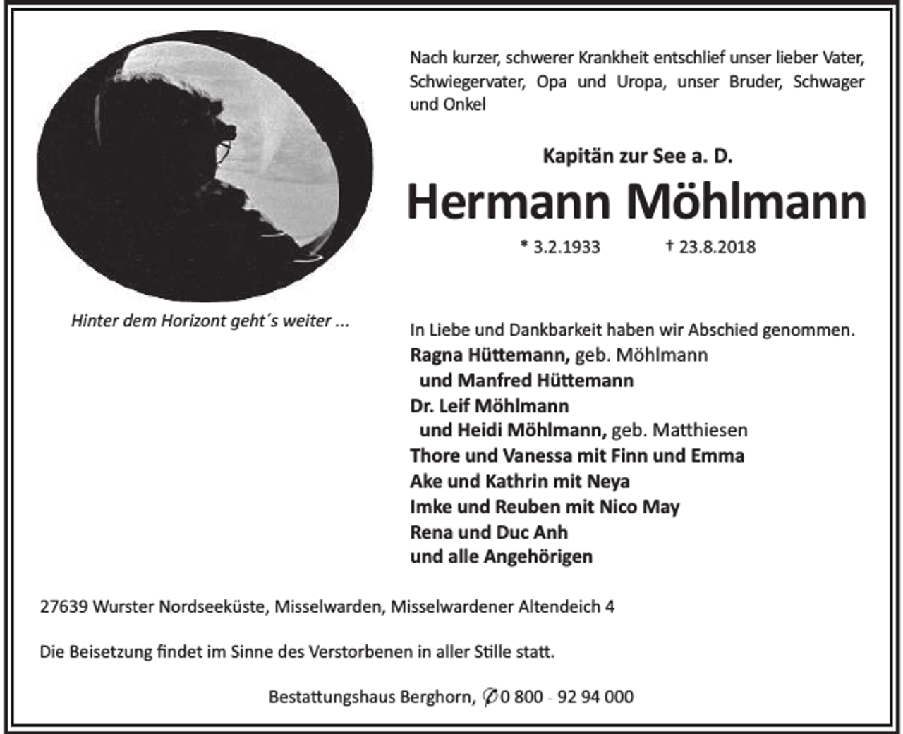 <p>Nach kurzer, schwerer Krankheit entschlief unser lieber Vater,<br />Schwiegervater, Opa und Uropa, unser Bruder, Schwager<br />und Onkel</p><p>Kapitän zur See a. D.</p><p>Hermann Möhlmann<br />* 3.2.1933</p><p>Hinter dem Horizont geht´s weiter ...</p><p>† 23.8.2018</p><p>In Liebe und Dankbarkeit haben wir Abschied genommen.</p><p>Ragna Hü emann, geb. Möhlmann<br />und Manfred Hü emann<br />Dr. Leif Möhlmann<br />und Heidi Möhlmann, geb. Ma hiesen<br />Thore und Vanessa mit Finn und Emma<br />Ake und Kathrin mit Neya<br />Imke und Reuben mit Nico May<br />Rena und Duc Anh<br />und alle Angehörigen<br />27639 Wurster Nordseeküste, Misselwarden, Misselwardener Altendeich 4<br />Die Beisetzung ﬁndet im Sinne des Verstorbenen in aller S lle sta .<br />Besta ungshaus Berghorn, * 0 800 - 92 94 000</p>