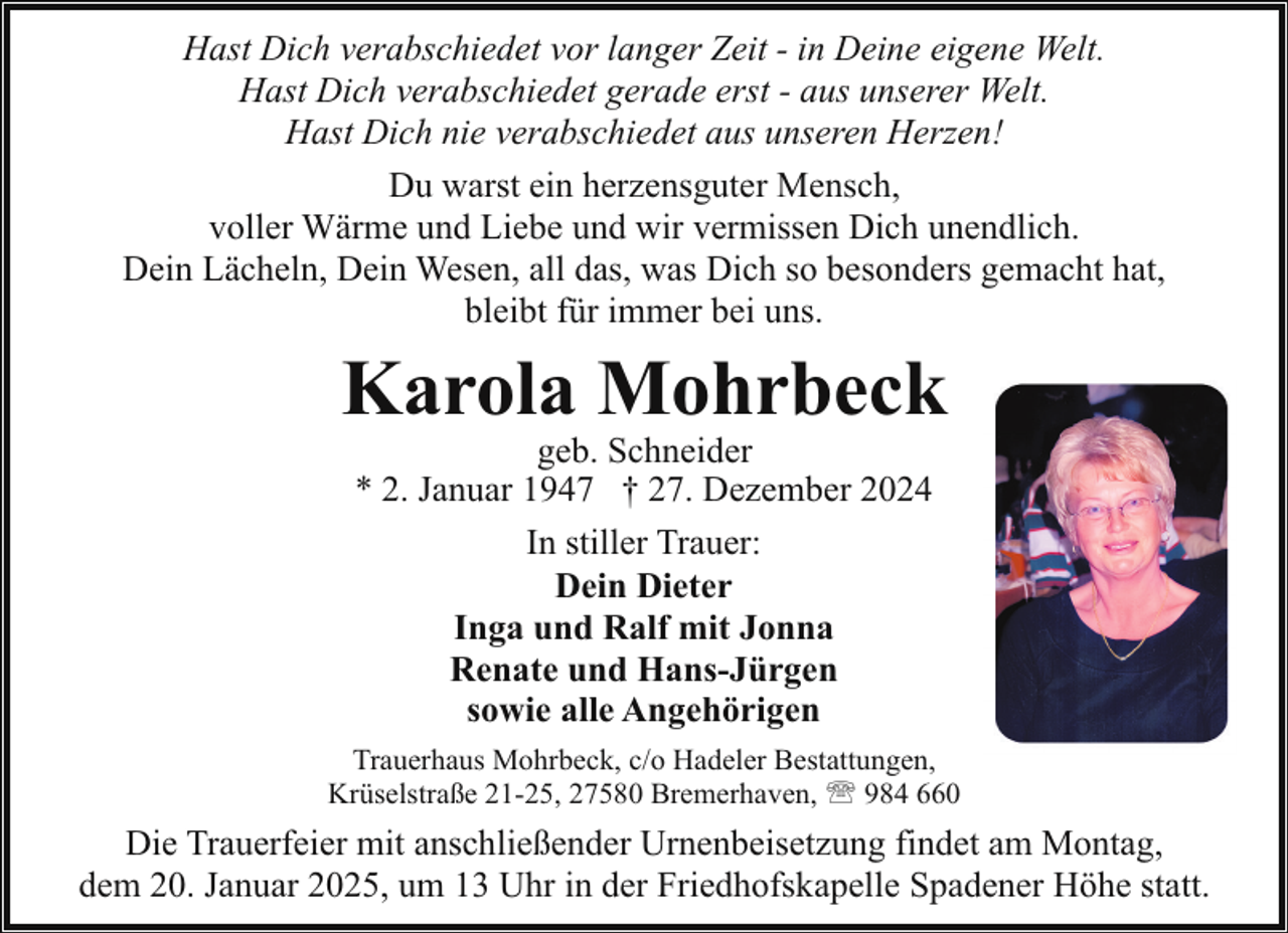 <p>Hast Dich verabschiedet vor langer Zeit - in Deine eigene Welt.<br />Hast Dich verabschiedet gerade erst - aus unserer Welt.<br />Hast Dich nie verabschiedet aus unseren Herzen!<br />Du warst ein herzensguter Mensch,<br />voller Wärme und Liebe und wir vermissen Dich unendlich.<br />Dein Lächeln, Dein Wesen, all das, was Dich so besonders gemacht hat,<br />bleibt für immer bei uns.</p><p>Karola Mohrbeck<br />geb. Schneider<br />* 2. Januar 1947 † 27. Dezember 2024<br />In stiller Trauer:<br />Dein Dieter<br />Inga und Ralf mit Jonna<br />Renate und Hans-Jürgen<br />sowie alle Angehörigen</p><p>Trauerhaus Mohrbeck, c/o Hadeler Bestattungen,<br />Krüselstraße 21-25, 27580 Bremerhaven, ' 984 660</p><p>Die Trauerfeier mit anschließender Urnenbeisetzung findet am Montag,<br />dem 20. Januar 2025, um 13 Uhr in der Friedhofskapelle Spadener Höhe statt.</p>