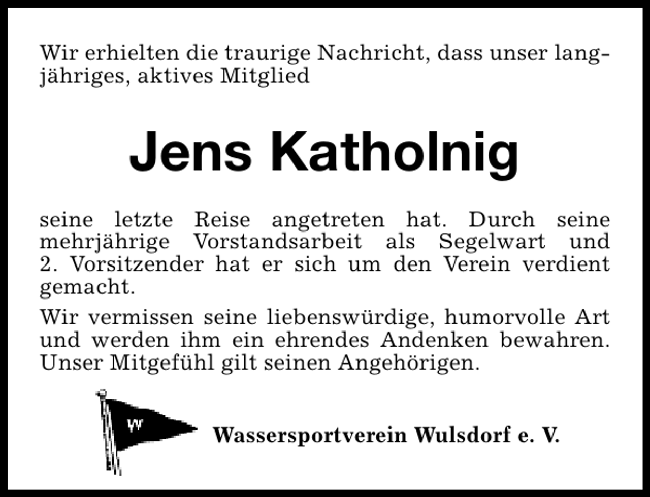 <p>Wir erhielten die traurige Nachricht, dass unser langjähriges, aktives Mitglied</p><p>Jens Katholnig<br />seine letzte Reise angetreten hat. Durch seine<br />mehrjährige Vorstandsarbeit als Segelwart und<br />2. Vorsitzender hat er sich um den Verein verdient<br />gemacht.<br />Wir vermissen seine liebenswürdige, humorvolle Art<br />und werden ihm ein ehrendes Andenken bewahren.<br />Unser Mitgefühl gilt seinen Angehörigen.<br />Wassersportverein Wulsdorf e. V.</p>