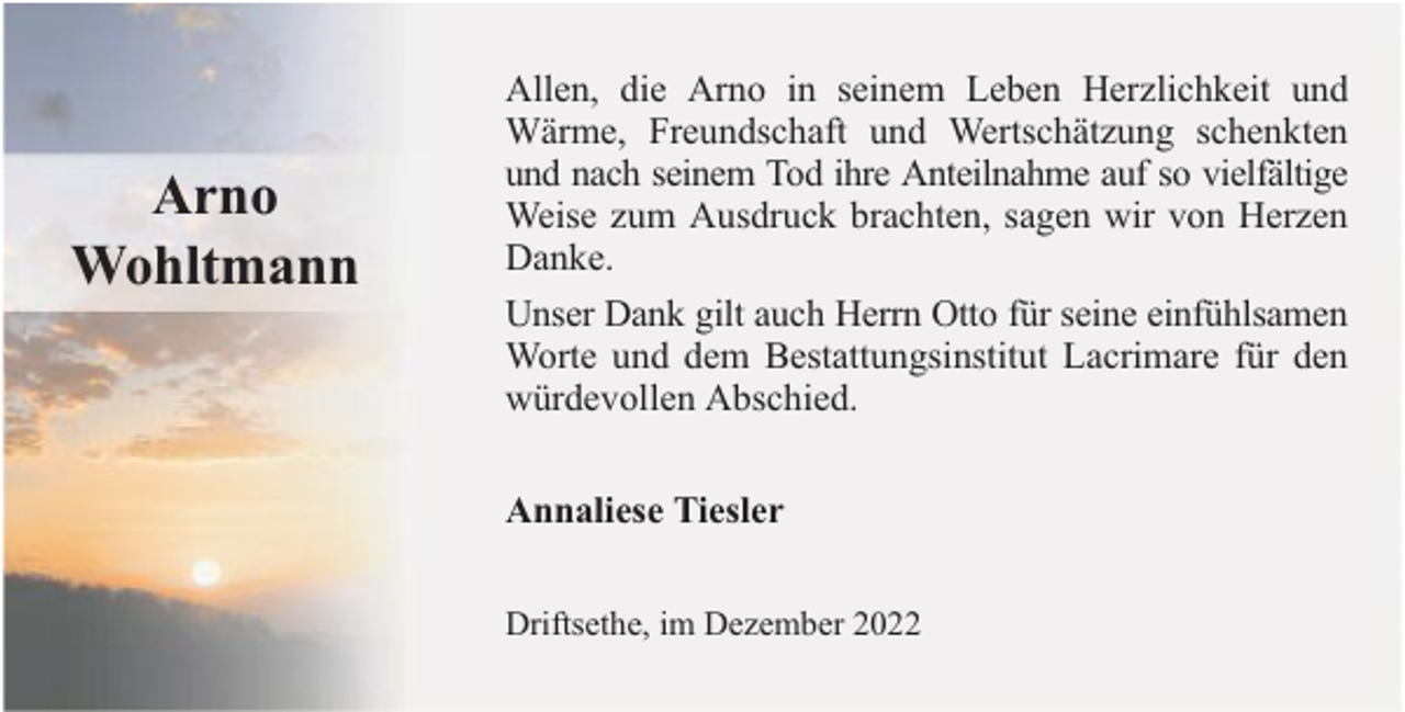<p>Arno<br />Wohltmann</p><p>Allen, die Arno in seinem Leben Herzlichkeit und<br />Wärme, Freundschaft und Wertschätzung schenkten<br />und nach seinem Tod ihre Anteilnahme auf so vielfältige<br />Weise zum Ausdruck brachten, sagen wir von Herzen<br />Danke.<br />Unser Dank gilt auch Herrn Otto für seine einfühlsamen<br />Worte und dem Bestattungsinstitut Lacrimare für den<br />würdevollen Abschied.<br />Annaliese Tiesler<br />Driftsethe, im Dezember 2022</p>