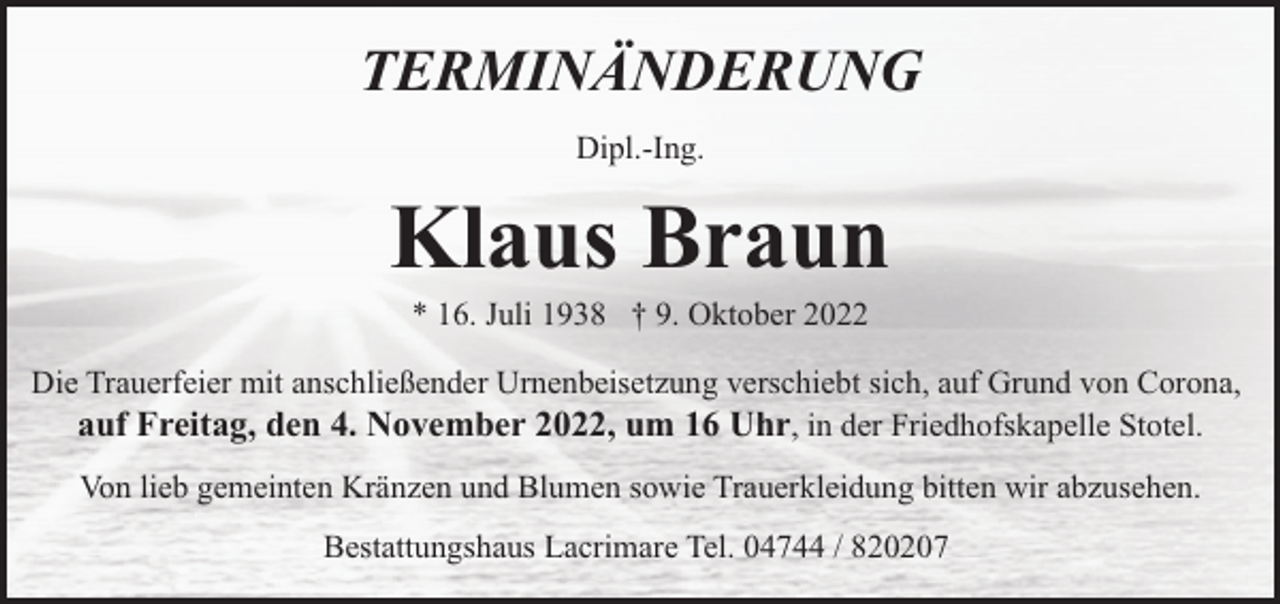 <p>TERMINÄNDERUNG<br />Dipl.-Ing.</p><p>Klaus Braun<br />* 16. Juli 1938 † 9. Oktober 2022</p><p>Die Trauerfeier mit anschließender Urnenbeisetzung verschiebt sich, auf Grund von Corona,<br />auf Freitag, den 4. November 2022, um 16 Uhr, in der Friedhofskapelle Stotel.<br />Von lieb gemeinten Kränzen und Blumen sowie Trauerkleidung bitten wir abzusehen.<br />Bestattungshaus Lacrimare Tel. 04744 / 820207</p>