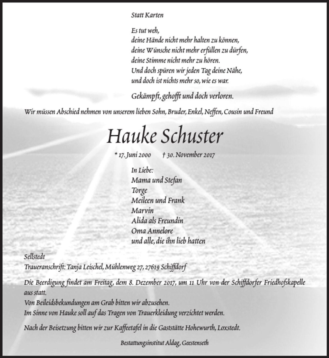 <p>Statt Karten<br />Es tut weh,<br />deine Hände nicht mehr halten zu können,<br />deine Wünsche nicht mehr erfüllen zu dürfen,<br />deine Stimme nicht mehr zu hören.<br />Und doch spüren wir jeden Tag deine Nähe,<br />und doch ist nichts mehr so,wie es war.</p><p>Gekämpft,gehofft und doch verloren.<br />Wir müssen Abschied nehmen von unserem lieben Sohn,Bruder,Enkel,Neffen,Cousin und Freund</p><p>Hauke Schuster<br />* 17.Juni 2000</p><p>† 30.November 2017</p><p>In Liebe:</p><p>Mama und Stefan<br />Torge<br />Meileen und Frank<br />Marvin<br />Alida als Freundin<br />Oma Annelore<br />und alle,die ihn lieb hatten<br />Sellstedt<br />Traueranschrift:Tanja Leischel,Mühlenweg 27,27619 Schiffdorf<br />Die Beerdigung findet am Freitag, dem 8. Dezember 2017, um 11 Uhr von der Schiffdorfer Friedhofskapelle<br />aus statt.<br />Von Beileidsbekundungen am Grab bitten wir abzusehen.<br />Im Sinne von Hauke soll auf das Tragen von Trauerkleidung verzichtet werden.<br />Nach der Beisetzung bitten wir zur Kaffeetafel in die Gaststätte Hohewurth,Loxstedt.<br />Bestattungsinstitut Aldag,Geestenseth</p>