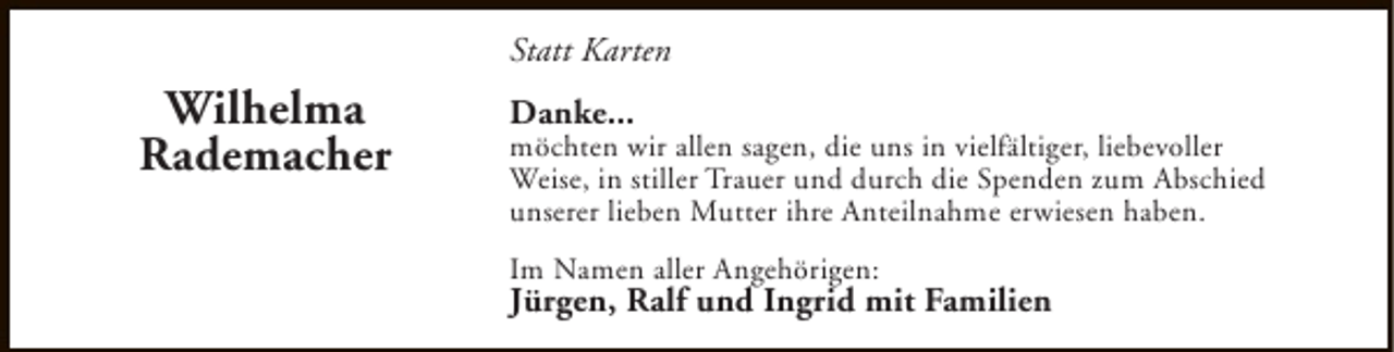 <p>Statt Karten</p><p>Wilhelma<br />Rademacher</p><p>Danke...</p><p>möchten wir allen sagen, die uns in vielfältiger, liebevoller<br />Weise, in stiller Trauer und durch die Spenden zum Abschied<br />unserer lieben Mutter ihre Anteilnahme erwiesen haben.<br />Im Namen aller Angehörigen:</p><p>Jürgen, Ralf und Ingrid mit Familien</p>