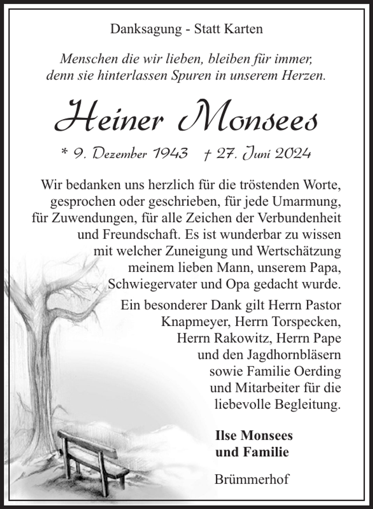 <p>Danksagung - Statt Karten<br />Menschen die wir lieben, bleiben für immer,<br />denn sie hinterlassen Spuren in unserem Herzen.</p><p>Heiner Monsees<br />* 9. Dezember 1943 † 27. Juni 2024</p><p>Wir bedanken uns herzlich für die tröstenden Worte,<br />gesprochen oder geschrieben, für jede Umarmung,<br />für Zuwendungen, für alle Zeichen der Verbundenheit<br />und Freundschaft. Es ist wunderbar zu wissen<br />mit welcher Zuneigung und Wertschätzung<br />meinem lieben Mann, unserem Papa,<br />Schwiegervater und Opa gedacht wurde.<br />Ein besonderer Dank gilt Herrn Pastor<br />Knapmeyer, Herrn Torspecken,<br />Herrn Rakowitz, Herrn Pape<br />und den Jagdhornbläsern<br />sowie Familie Oerding<br />und Mitarbeiter für die<br />liebevolle Begleitung.<br />Ilse Monsees<br />und Familie<br />Brümmerhof</p>