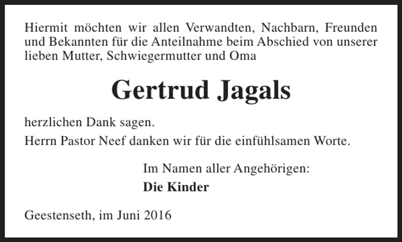 <p>Hiermit möchten wir allen Verwandten, Nachbarn, Freunden<br />und Bekannten für die Anteilnahme beim Abschied von unserer<br />lieben Mutter, Schwiegermutter und Oma</p><p>Gertrud Jagals<br />herzlichen Dank sagen.<br />Herrn Pastor Neef danken wir für die einfühlsamen Worte.<br />Im Namen aller Angehörigen:<br />Die Kinder<br />Geestenseth, im Juni 2016</p>