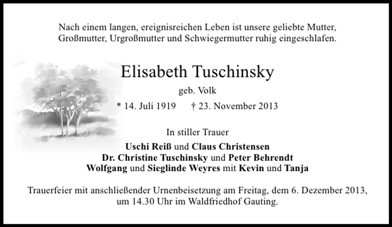 <p>Nach einem langen, ereignisreichen Leben ist unsere geliebte Mutter,<br />Großmutter, Urgroßmutter und Schwiegermutter ruhig eingeschlafen.</p><p>Elisabeth Tuschinsky<br />geb. Volk<br />* 14. Juli 1919</p><p>† 23. November 2013</p><p>In stiller Trauer<br />Uschi Reiß und Claus Christensen<br />Dr. Christine Tuschinsky und Peter Behrendt<br />Wolfgang und Sieglinde Weyres mit Kevin und Tanja<br />Trauerfeier mit anschließender Urnenbeisetzung am Freitag, dem 6. Dezember 2013,<br />um 14.30 Uhr im Waldfriedhof Gauting.</p>