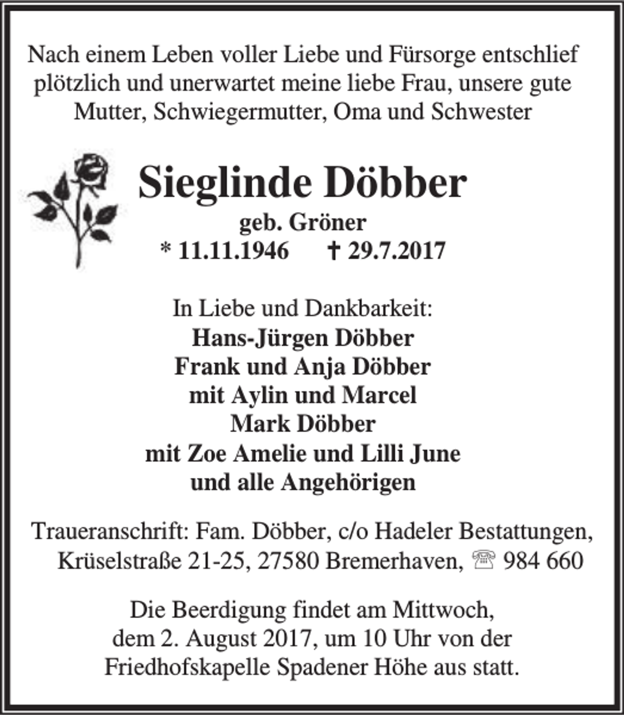 <p>Nach einem Leben voller Liebe und Fürsorge entschlief<br />plötzlich und unerwartet meine liebe Frau, unsere gute<br />Mutter, Schwiegermutter, Oma und Schwester</p><p>Sieglinde Döbber<br />geb. Gröner<br />* 11.11.1946 B 29.7.2017</p><p>In Liebe und Dankbarkeit:<br />Hans-Jürgen Döbber<br />Frank und Anja Döbber<br />mit Aylin und Marcel<br />Mark Döbber<br />mit Zoe Amelie und Lilli June<br />und alle Angehörigen<br />Traueranschrift: Fam. Döbber, c/o Hadeler Bestattungen,<br />Krüselstraße 21-25, 27580 Bremerhaven, ℡ 984 660<br />Die Beerdigung findet am Mittwoch,<br />dem 2. August 2017, um 10 Uhr von der<br />Friedhofskapelle Spadener Höhe aus statt.</p>