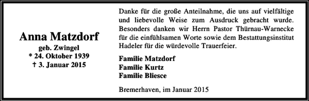 <p>Anna Matzdorf<br />geb. Zwingel<br />* 24. Oktober 1939<br />3. Januar 2015</p><p>Danke für die große Anteilnahme, die uns auf vielfältige<br />und liebevolle Weise zum Ausdruck gebracht wurde.<br />Besonders danken wir Herrn Pastor Thürnau-Warnecke<br />für die einfühlsamen Worte sowie dem Bestattungsinstitut<br />Hadeler für die würdevolle Trauerfeier.<br />Familie Matzdorf<br />Familie Kurtz<br />Familie Bliesce<br />Bremerhaven, im Januar 2015</p>