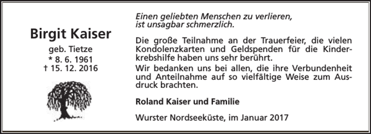 <p>Birgit Kaiser<br />geb. Tietze<br />* 8. 6. 1961<br />† 15. 12. 2016</p><p>Einen geliebten Menschen zu verlieren,<br />ist unsagbar schmerzlich.<br />Die große Teilnahme an der Trauerfeier, die vielen<br />Kondolenzkarten und Geldspenden für die Kinderkrebshilfe haben uns sehr berührt.<br />Wir bedanken uns bei allen, die ihre Verbundenheit<br />und Anteilnahme auf so vielfältige Weise zum Ausdruck brachten.<br />Roland Kaiser und Familie<br />Wurster Nordseeküste, im Januar 2017</p>
