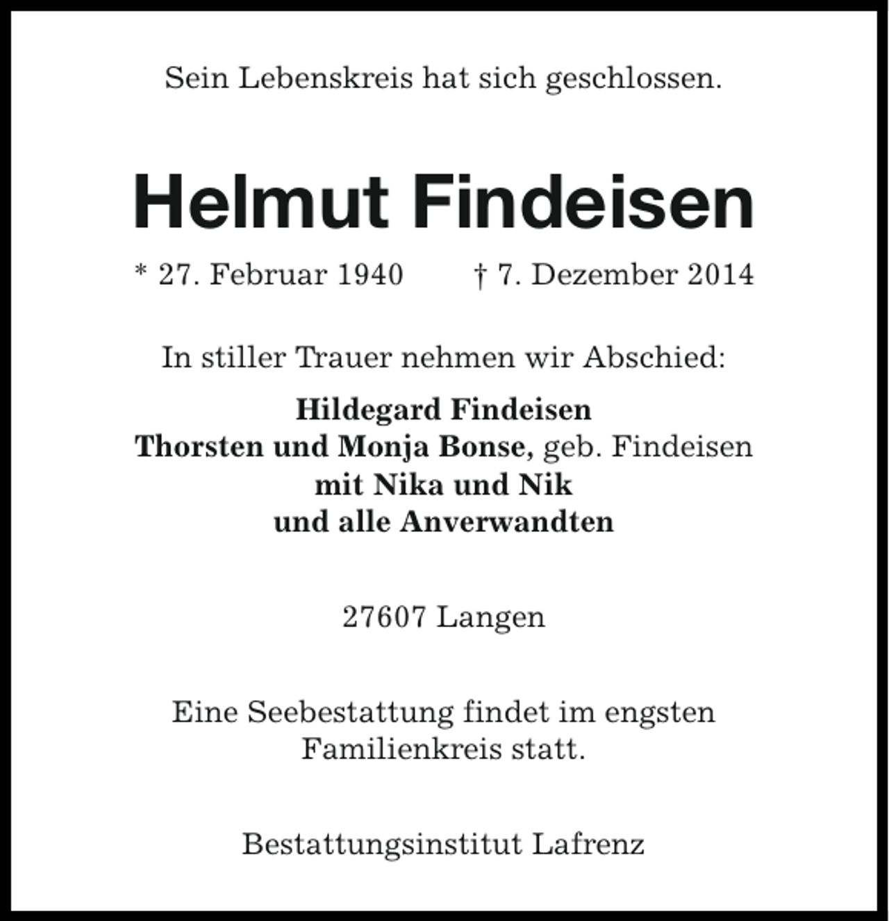 <p>Sein Lebenskreis hat sich geschlossen.</p><p>Helmut Findeisen<br />* 27. Februar 1940</p><p>† 7. Dezember 2014</p><p>In stiller Trauer nehmen wir Abschied:<br />Hildegard Findeisen<br />Thorsten und Monja Bonse, geb. Findeisen<br />mit Nika und Nik<br />und alle Anverwandten<br />27607 Langen<br />Eine Seebestattung findet im engsten<br />Familienkreis statt.<br />Bestattungsinstitut Lafrenz</p>