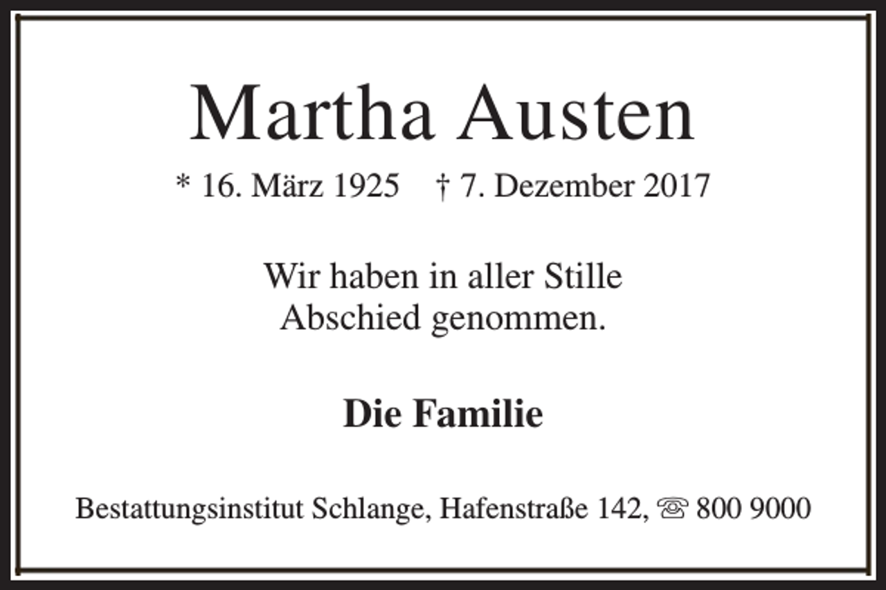 <p>Martha Austen</p><p>* 16. März 1925</p><p>† 7. Dezember 2017</p><p>Wir haben in aller Stille<br />Abschied genommen.</p><p>Die Familie<br />Bestattungsinstitut Schlange, Hafenstraße 142, s 800 9000</p>