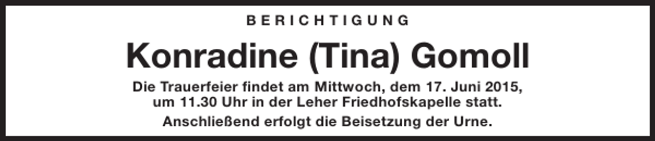 <p>BERICHTIGUNG</p><p>Konradine (Tina) Gomoll<br />Die Trauerfeier findet am Mittwoch, dem 17. Juni 2015,<br />um 11.30 Uhr in der Leher Friedhofskapelle statt.<br />Anschließend erfolgt die Beisetzung der Urne.</p>