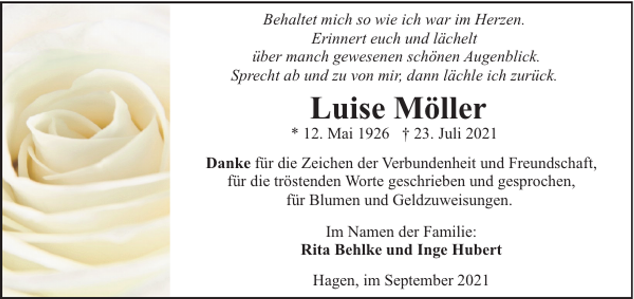 <p>Behaltet mich so wie ich war im Herzen.<br />Erinnert euch und lächelt<br />über manch gewesenen schönen Augenblick.<br />Sprecht ab und zu von mir, dann lächle ich zurück.</p><p>Luise Möller</p><p>* 12. Mai 1926 † 23. Juli 2021<br />Danke für die Zeichen der Verbundenheit und Freundschaft,<br />für die tröstenden Worte geschrieben und gesprochen,<br />für Blumen und Geldzuweisungen.<br />Im Namen der Familie:<br />Rita Behlke und Inge Hubert<br />Hagen, im September 2021</p>