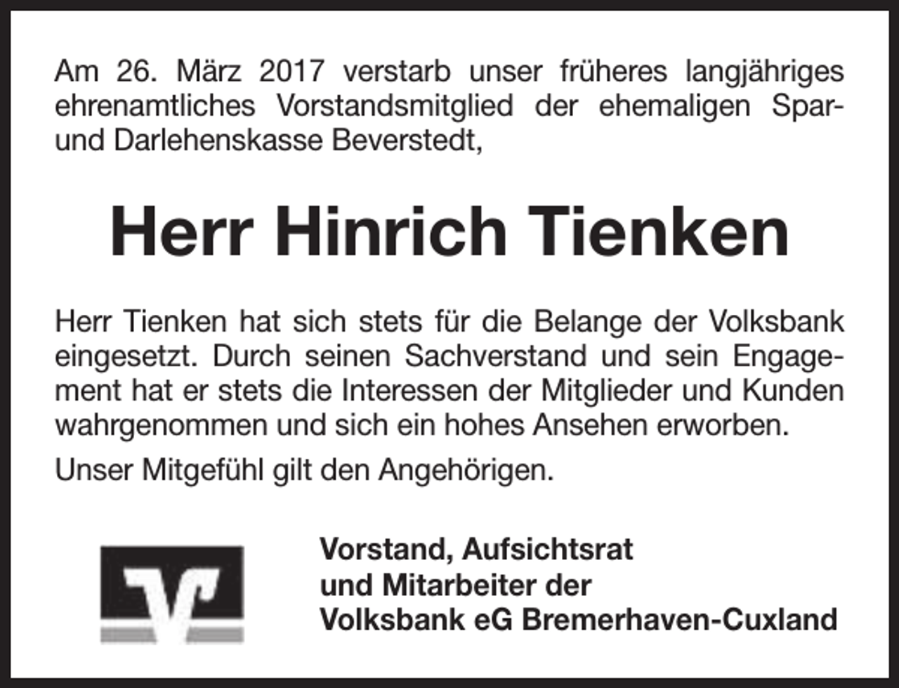 <p>Am 26. März 2017 verstarb unser früheres langjähriges<br />ehrenamtliches Vorstandsmitglied der ehemaligen Sparund Darlehenskasse Beverstedt,</p><p>Herr Hinrich Tienken<br />Herr Tienken hat sich stets für die Belange der Volksbank<br />eingesetzt. Durch seinen Sachverstand und sein Engagement hat er stets die Interessen der Mitglieder und Kunden<br />wahrgenommen und sich ein hohes Ansehen erworben.<br />Unser Mitgefühl gilt den Angehörigen.<br />Vorstand, Aufsichtsrat<br />und Mitarbeiter der<br />Volksbank eG Bremerhaven-Cuxland</p>