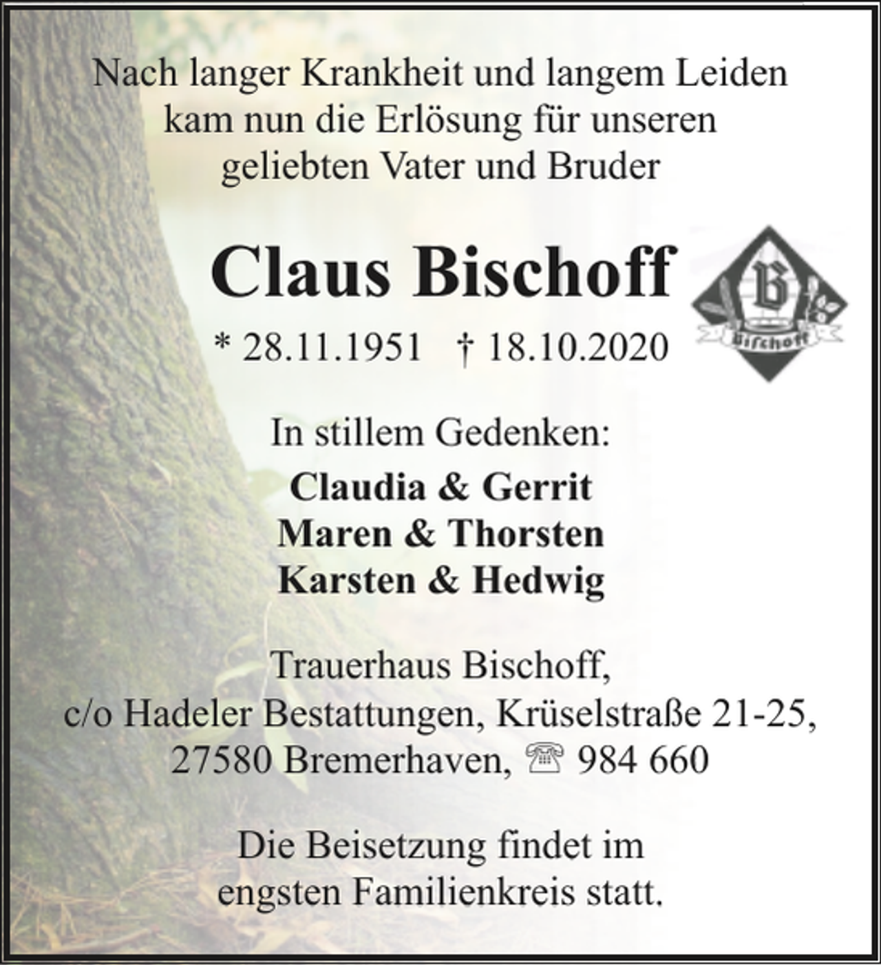 <p>Nach langer Krankheit und langem Leiden<br />kam nun die Erlösung für unseren<br />geliebten Vater und Bruder</p><p>Claus Bischoff<br />* 28.11.1951 † 18.10.2020<br />In stillem Gedenken:<br />Claudia &amp; Gerrit<br />Maren &amp; Thorsten<br />Karsten &amp; Hedwig<br />Trauerhaus Bischoff,<br />c/o Hadeler Bestattungen, Krüselstraße 21-25,<br />27580 Bremerhaven, ' 984 660<br />Die Beisetzung findet im<br />engsten Familienkreis statt.</p>