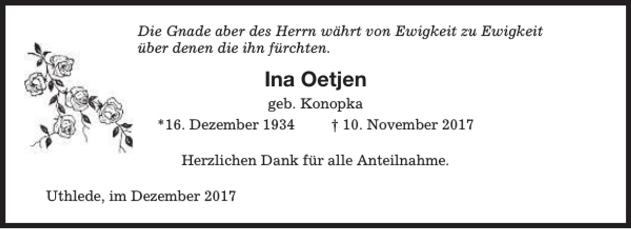 <p>Die Gnade aber des Herrn währt von Ewigkeit zu Ewigkeit<br />über denen die ihn fürchten.</p><p>Ina Oetjen<br />geb. Konopka<br />*16. Dezember 1934<br />† 10. November 2017<br />Herzlichen Dank für alle Anteilnahme.<br />Uthlede, im Dezember 2017</p>