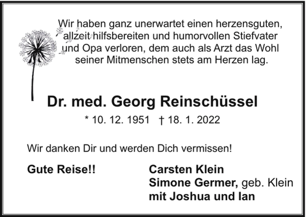<p>Wir haben ganz unerwartet einen herzensguten,<br />allzeit hilfsbereiten und humorvollen Stiefvater<br />und Opa verloren, dem auch als Arzt das Wohl<br />seiner Mitmenschen stets am Herzen lag.</p><p>Dr. med. Georg Reinschüssel<br />* 10. 12. 1951 † 18. 1. 2022<br />Wir danken Dir und werden Dich vermissen!</p><p>Gute Reise!!</p><p>Carsten Klein<br />Simone Germer, geb. Klein<br />mit Joshua und Ian</p>