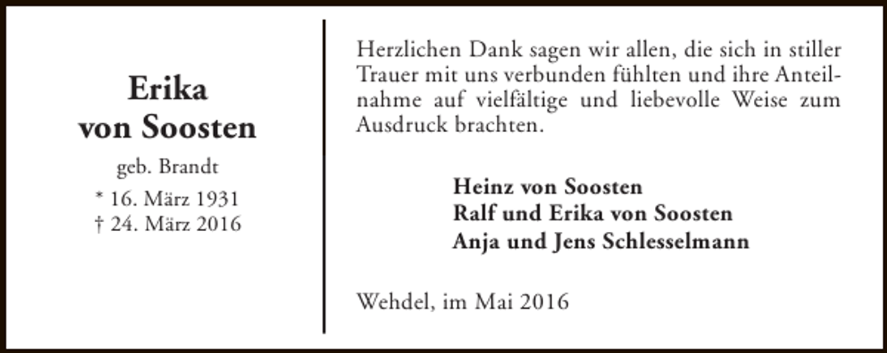 <p>Erika<br />von Soosten<br />geb. Brandt<br />* 16. März 1931<br />† 24. März 2016</p><p>Herzlichen Dank sagen wir allen, die sich in stiller<br />Trauer mit uns verbunden fühlten und ihre Anteilnahme auf vielfältige und liebevolle Weise zum<br />Ausdruck brachten.<br />Heinz von Soosten<br />Ralf und Erika von Soosten<br />Anja und Jens Schlesselmann<br />Wehdel, im Mai 2016</p>