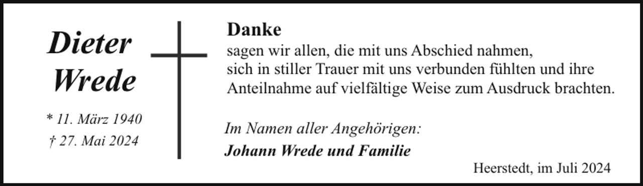 <p>Dieter<br />Wrede<br />* 11. März 1940<br />† 27. Mai 2024</p><p>Danke</p><p>sagen wir allen, die mit uns Abschied nahmen,<br />sich in stiller Trauer mit uns verbunden fühlten und ihre<br />Anteilnahme auf vielfältige Weise zum Ausdruck brachten.</p><p>Im Namen aller Angehörigen:<br />Johann Wrede und Familie</p><p>Heerstedt, im Juli 2024</p>