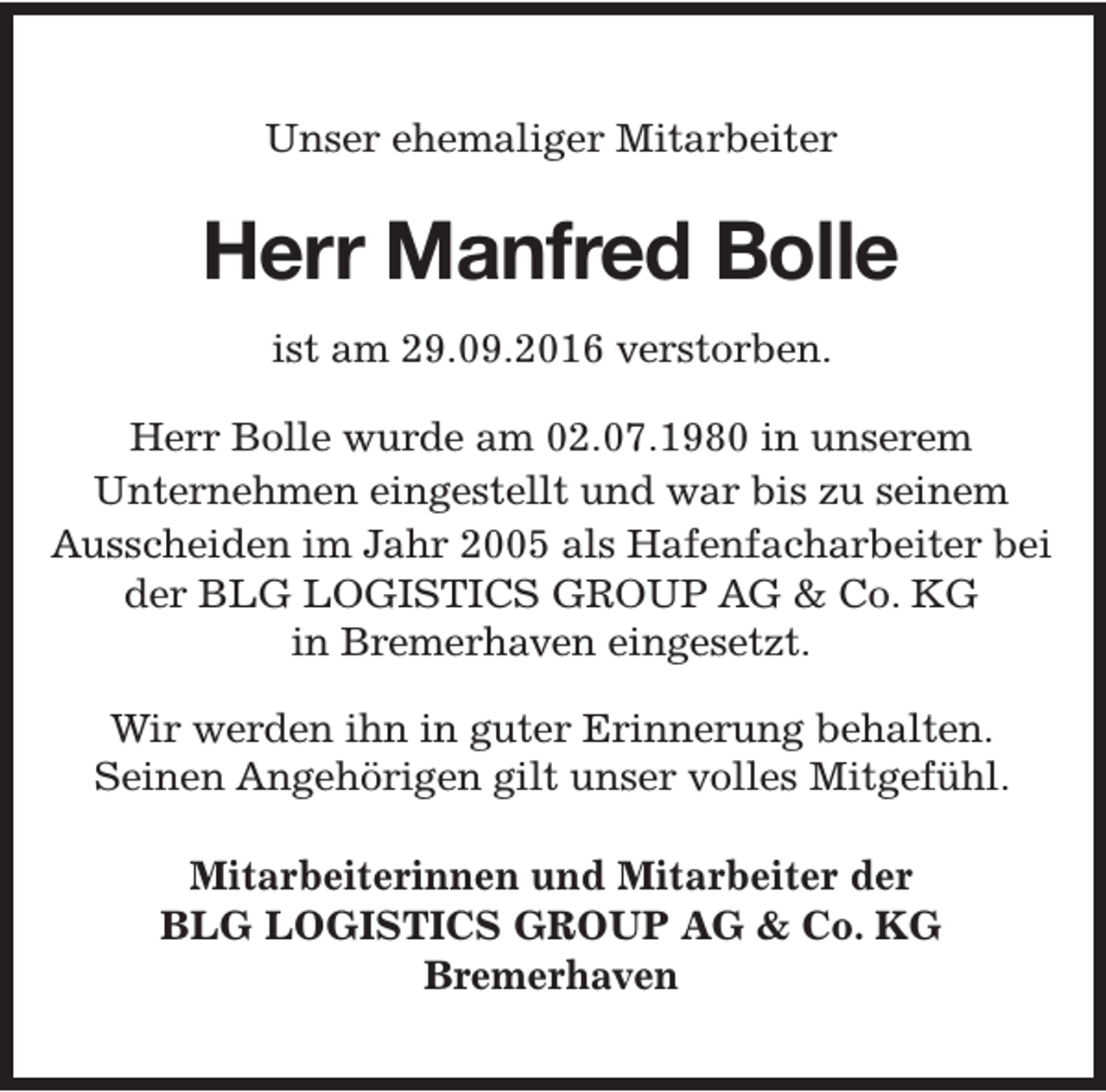 <p>Unser ehemaliger Mitarbeiter</p><p>Herr Manfred Bolle<br />ist am 29.09.2016 verstorben.<br />Herr Bolle wurde am 02.07.1980 in unserem<br />Unternehmen eingestellt und war bis zu seinem<br />Ausscheiden im Jahr 2005 als Hafenfacharbeiter bei<br />der BLG LOGISTICS GROUP AG &amp; Co. KG<br />in Bremerhaven eingesetzt.<br />Wir werden ihn in guter Erinnerung behalten.<br />Seinen Angehörigen gilt unser volles Mitgefühl.<br />Mitarbeiterinnen und Mitarbeiter der<br />BLG LOGISTICS GROUP AG &amp; Co. KG<br />Bremerhaven</p>