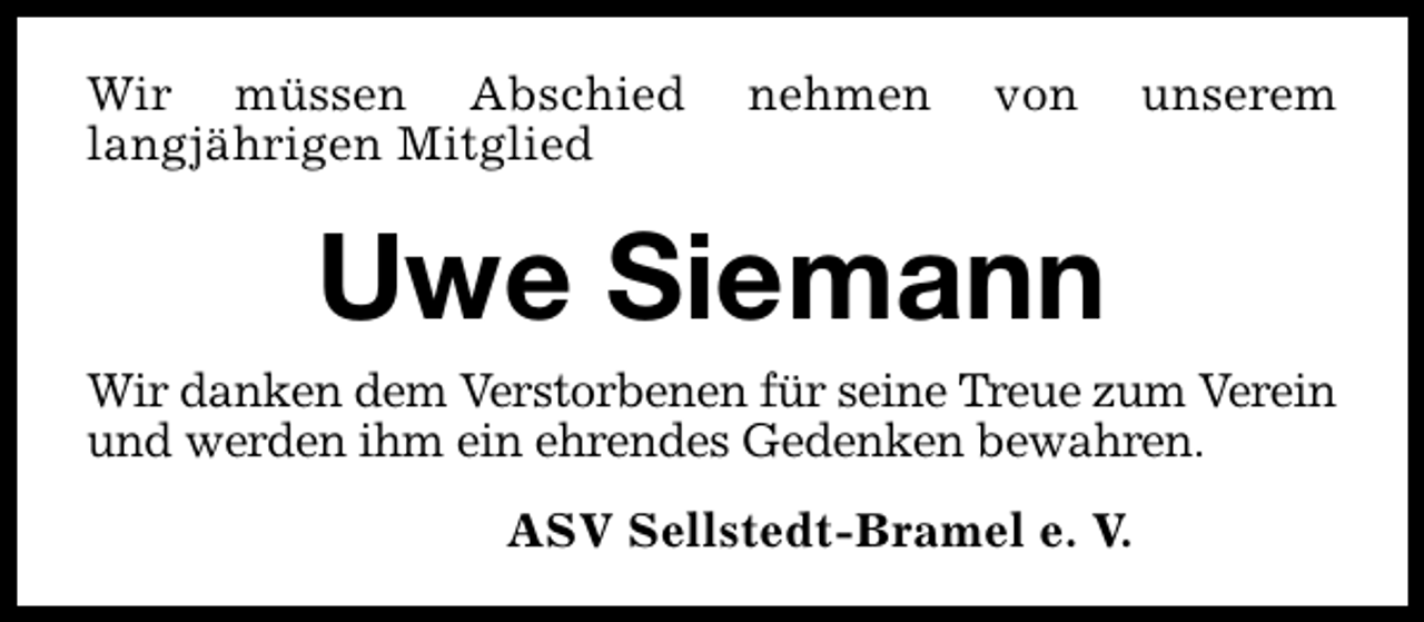<p>Wir müssen Abschied<br />langjährigen Mitglied</p><p>nehmen</p><p>von</p><p>Uwe Siemann</p><p>unserem</p><p>Wir danken dem Verstorbenen für seine Treue zum Verein<br />und werden ihm ein ehrendes Gedenken bewahren.<br />ASV Sellstedt-Bramel e. V.</p>