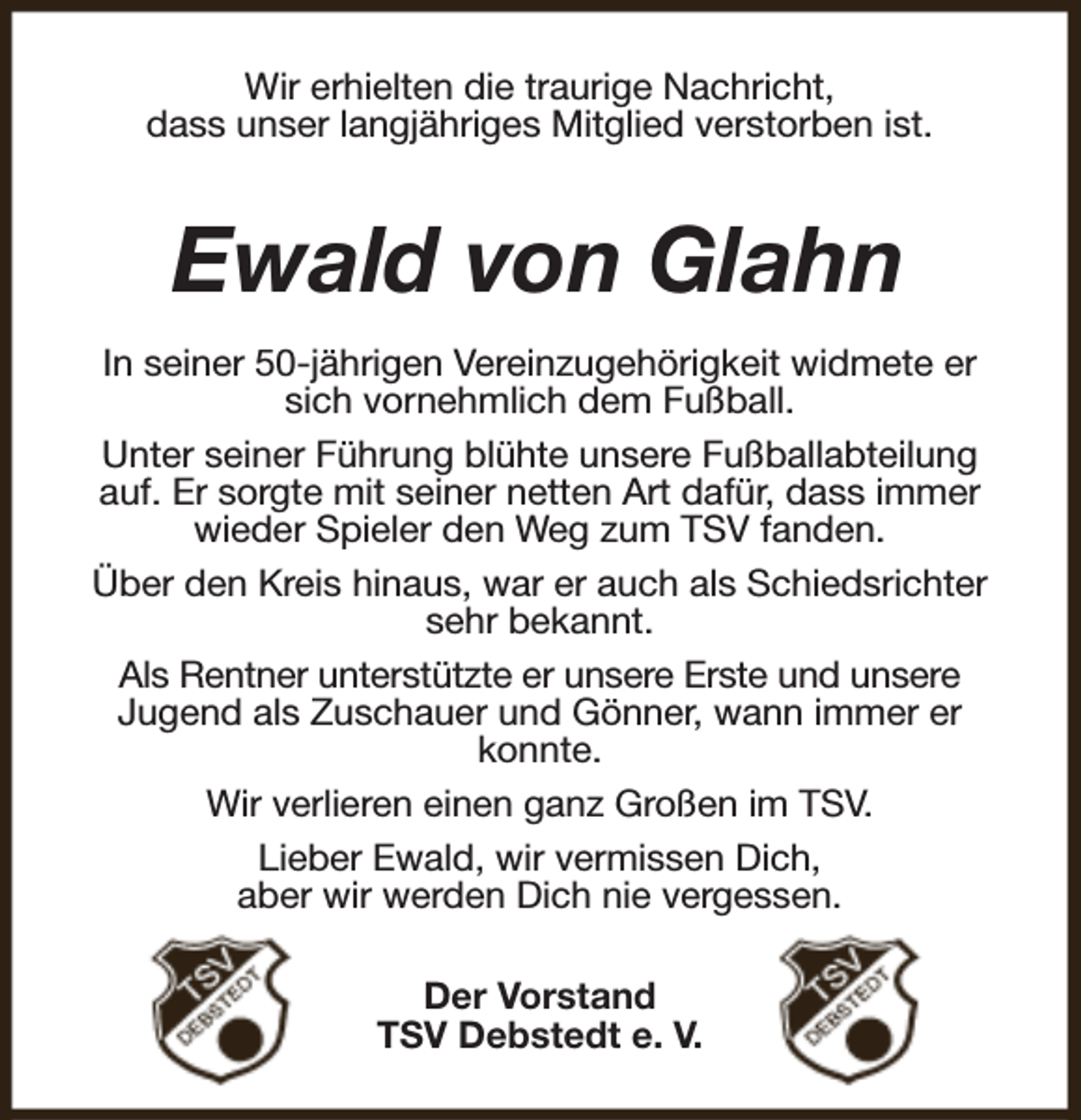 <p>Wir erhielten die traurige Nachricht,<br />dass unser langjähriges Mitglied verstorben ist.</p><p>Ewald von Glahn<br />In seiner 50-jährigen Vereinzugehörigkeit widmete er<br />sich vornehmlich dem Fußball.<br />Unter seiner Führung blühte unsere Fußballabteilung<br />auf. Er sorgte mit seiner netten Art dafür, dass immer<br />wieder Spieler den Weg zum TSV fanden.<br />Über den Kreis hinaus, war er auch als Schiedsrichter<br />sehr bekannt.<br />Als Rentner unterstützte er unsere Erste und unsere<br />Jugend als Zuschauer und Gönner, wann immer er<br />konnte.<br />Wir verlieren einen ganz Großen im TSV.<br />Lieber Ewald, wir vermissen Dich,<br />aber wir werden Dich nie vergessen.<br />Der Vorstand<br />TSV Debstedt e. V.</p>