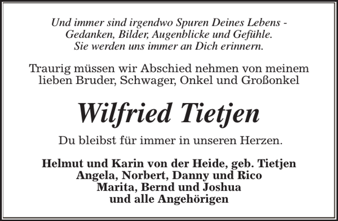 <p>Und immer sind irgendwo Spuren Deines Lebens Gedanken, Bilder, Augenblicke und Gefühle.<br />Sie werden uns immer an Dich erinnern.<br />Traurig müssen wir Abschied nehmen von meinem<br />lieben Bruder, Schwager, Onkel und Großonkel</p><p>Wilfried Tietjen<br />Du bleibst für immer in unseren Herzen.<br />Helmut und Karin von der Heide, geb. Tietjen<br />Angela, Norbert, Danny und Rico<br />Marita, Bernd und Joshua<br />und alle Angehörigen</p>
