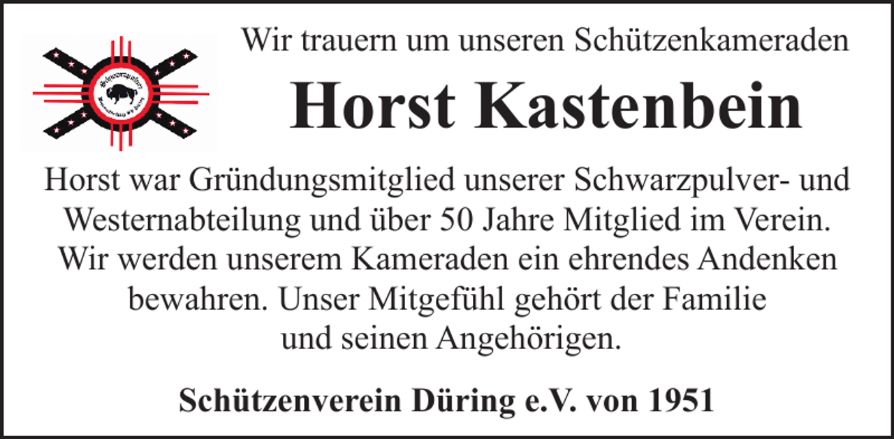 <p>Wir trauern um unseren Schützenkameraden</p><p>Horst Kastenbein</p><p>Horst war Gründungsmitglied unserer Schwarzpulver- und<br />Westernabteilung und über 50 Jahre Mitglied im Verein.<br />Wir werden unserem Kameraden ein ehrendes Andenken<br />bewahren. Unser Mitgefühl gehört der Familie<br />und seinen Angehörigen.<br />Schützenverein Düring e.V. von 1951</p>