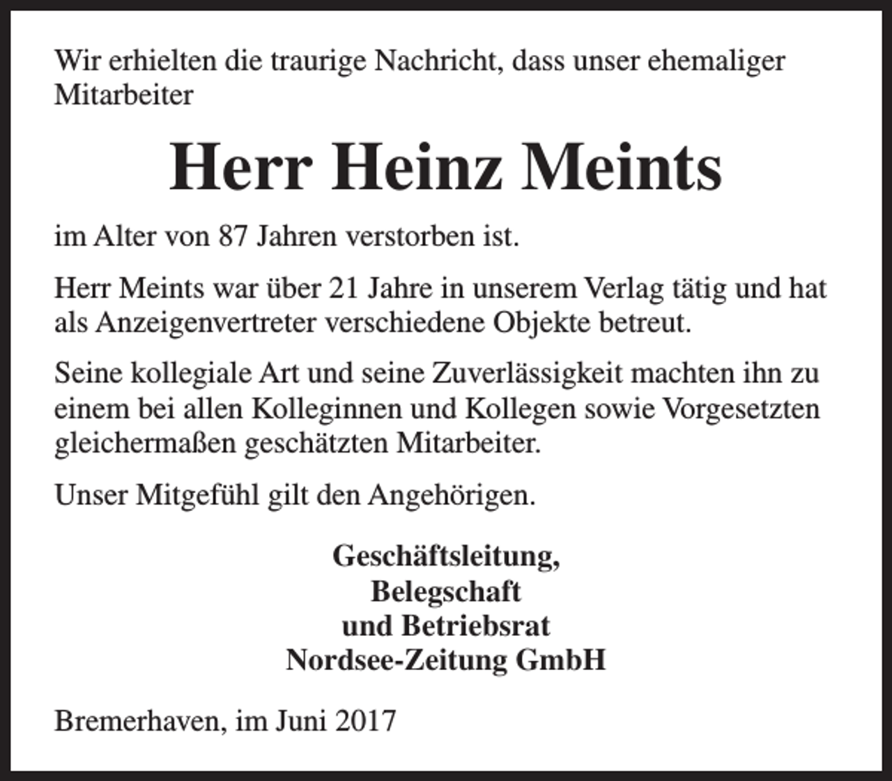 <p>Wir erhielten die traurige Nachricht, dass unser ehemaliger<br />Mitarbeiter</p><p>Herr Heinz Meints<br />im Alter von 87 Jahren verstorben ist.<br />Herr Meints war über 21 Jahre in unserem Verlag tätig und hat<br />als Anzeigenvertreter verschiedene Objekte betreut.<br />Seine kollegiale Art und seine Zuverlässigkeit machten ihn zu<br />einem bei allen Kolleginnen und Kollegen sowie Vorgesetzten<br />gleichermaßen geschätzten Mitarbeiter.<br />Unser Mitgefühl gilt den Angehörigen.<br />Geschäftsleitung,<br />Belegschaft<br />und Betriebsrat<br />Nordsee-Zeitung GmbH<br />Bremerhaven, im Juni 2017</p>