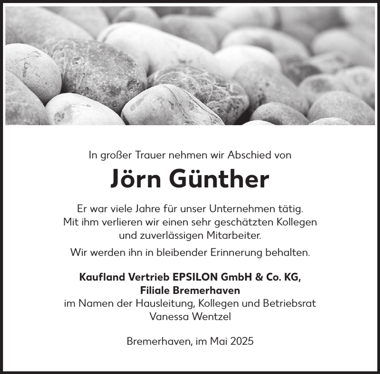 <p>In großer Trauer nehmen wir Abschied von</p><p>Jörn Günther<br />Er war viele Jahre für unser Unternehmen tätig.<br />Mit ihm verlieren wir einen sehr geschätzten Kollegen<br />und zuverlässigen Mitarbeiter.<br />Wir werden ihn in bleibender Erinnerung behalten.<br />Kauﬂand Vertrieb EPSILON GmbH &amp; Co. KG,<br />Filiale Bremerhaven<br />im Namen der Hausleitung, Kollegen und Betriebsrat<br />Vanessa Wentzel<br />Bremerhaven, im Mai 2025</p>